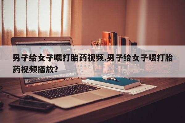 打胎药在线购买微信男子给女子喂打胎药视频.男子给女子喂打胎药视频播放？