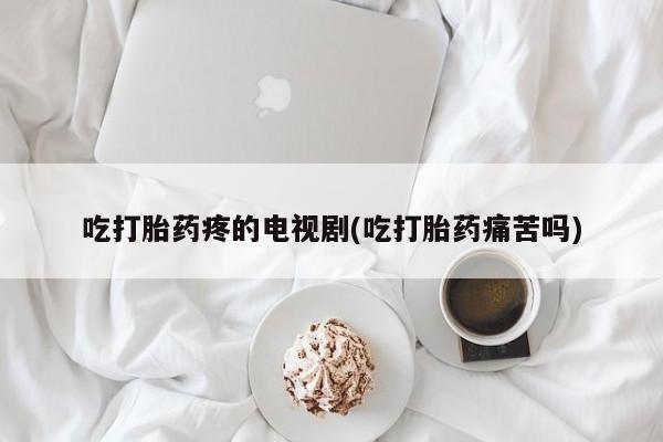 打胎药在线购买微信吃打胎药疼的电视剧(吃打胎药痛苦吗)