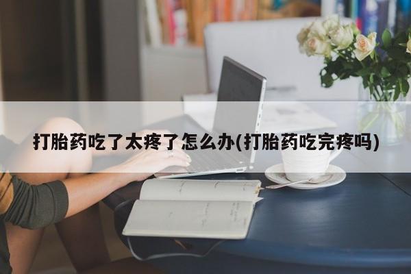 打胎药在线购买微信打胎药吃了太疼了怎么办(打胎药吃完疼吗)