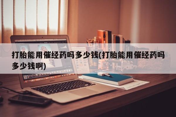 打胎药在线购买微信打胎能用催经药吗多少钱(打胎能用催经药吗多少钱啊)
