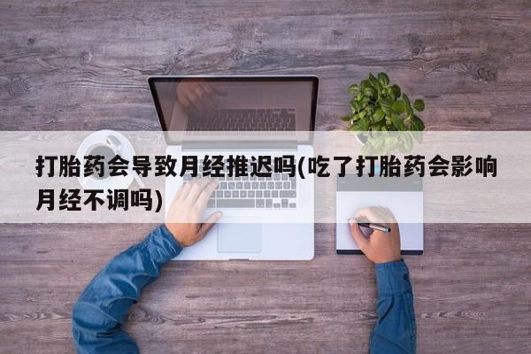 打胎药在线购买微信打胎药会导致月经推迟吗(吃了打胎药会影响月经不调吗)