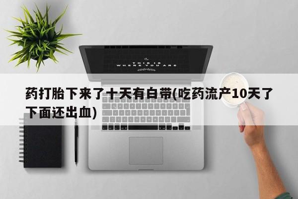 打胎药在线购买微信药打胎下来了十天有白带(吃药流产10天了下面还出血)