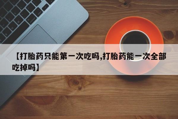 打胎药在线购买微信【打胎药只能第一次吃吗,打胎药能一次全部吃掉吗】