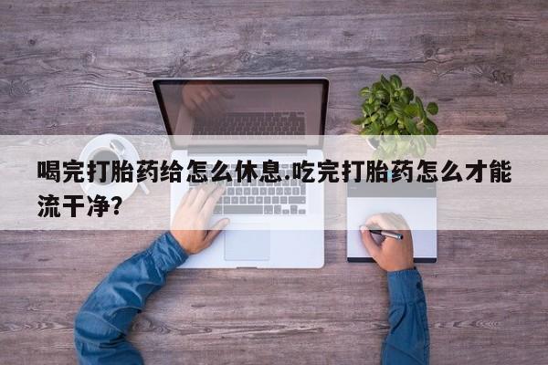 打胎药在线购买微信喝完打胎药给怎么休息.吃完打胎药怎么才能流干净？