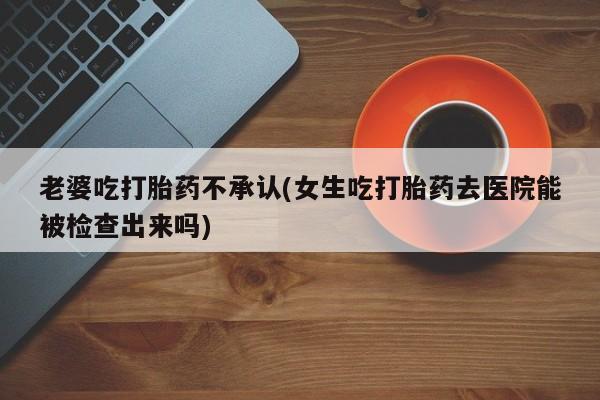 打胎药在线购买微信老婆吃打胎药不承认(女生吃打胎药去医院能被检查出来吗)