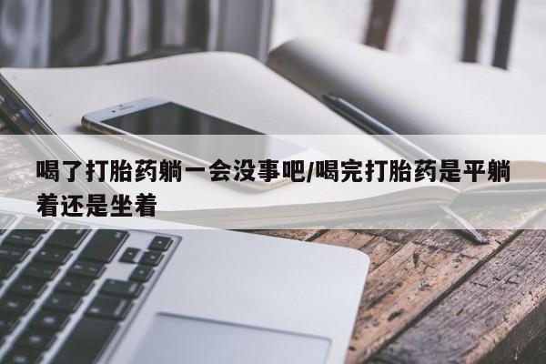 打胎药在线购买微信喝了打胎药躺一会没事吧/喝完打胎药是平躺着还是坐着