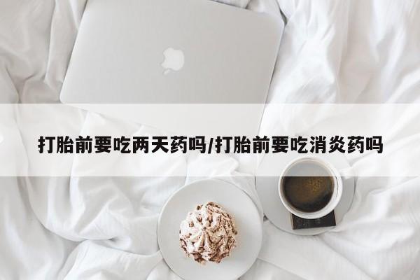 打胎药在线购买微信打胎前要吃两天药吗/打胎前要吃消炎药吗