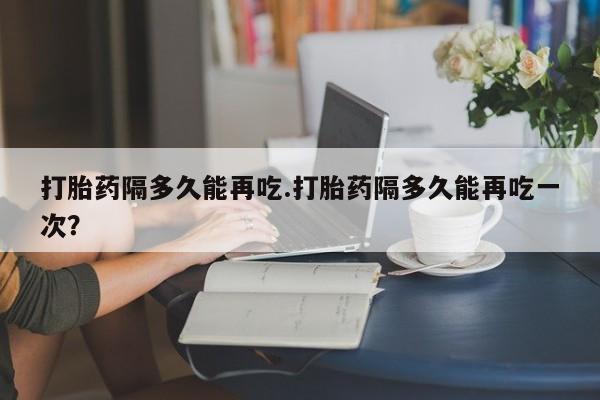 打胎药在线购买微信打胎药隔多久能再吃.打胎药隔多久能再吃一次？
