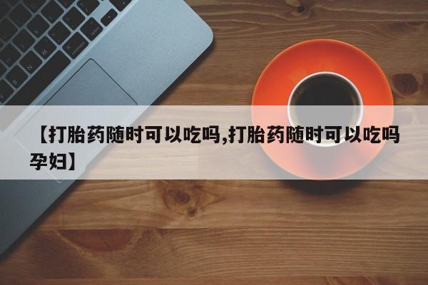 打胎药在线购买微信【打胎药随时可以吃吗,打胎药随时可以吃吗孕妇】