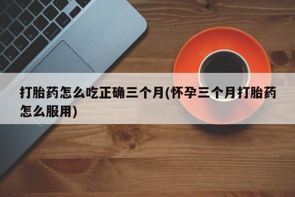 打胎药在线购买微信打胎药怎么吃正确三个月(怀孕三个月打胎药怎么服用)
