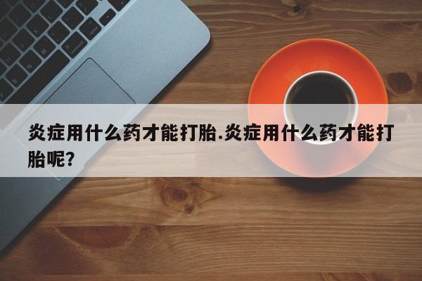 打胎药在线购买微信炎症用什么药才能打胎.炎症用什么药才能打胎呢？