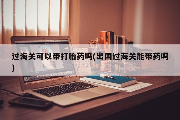 打胎药在线购买微信过海关可以带打胎药吗(出国过海关能带药吗)