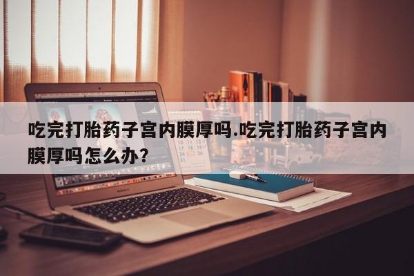 打胎药在线购买微信吃完打胎药子宫内膜厚吗.吃完打胎药子宫内膜厚吗怎么办？