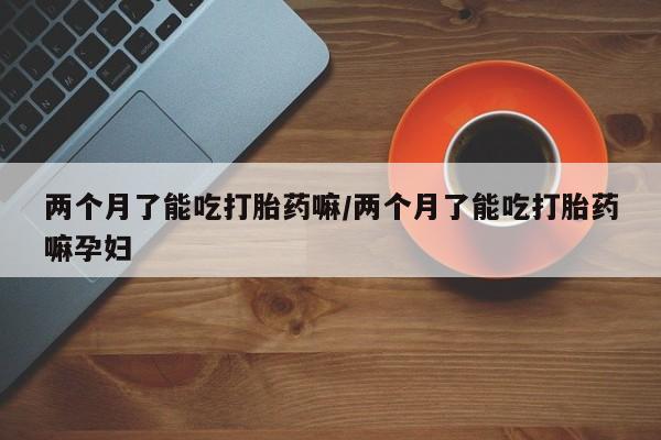 打胎药在线购买微信两个月了能吃打胎药嘛/两个月了能吃打胎药嘛孕妇