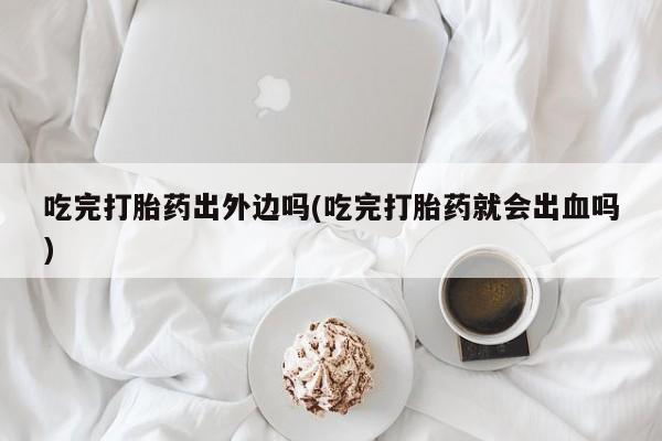 打胎药在线购买微信吃完打胎药出外边吗(吃完打胎药就会出血吗)