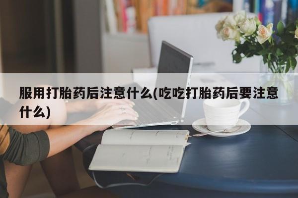 打胎药在线购买微信服用打胎药后注意什么(吃吃打胎药后要注意什么)