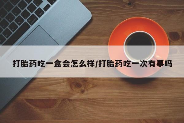 打胎药在线购买微信打胎药吃一盒会怎么样/打胎药吃一次有事吗