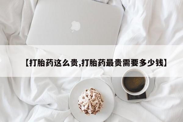 打胎药在线购买微信【打胎药这么贵,打胎药最贵需要多少钱】