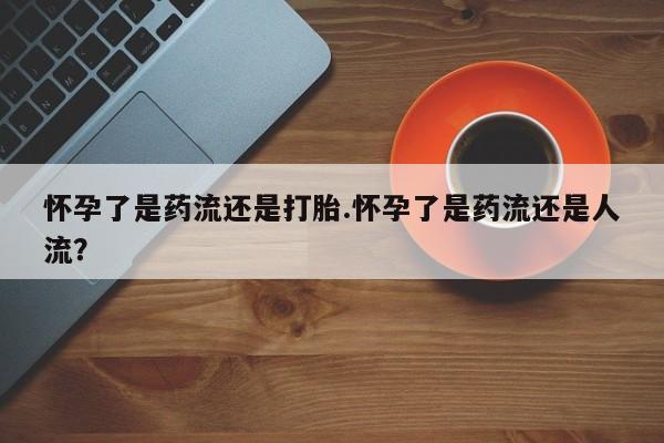 打胎药在线购买微信怀孕了是药流还是打胎.怀孕了是药流还是人流？