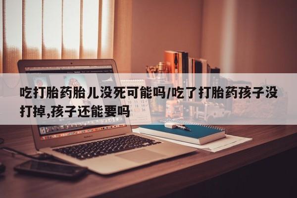 打胎药在线购买微信吃打胎药胎儿没死可能吗/吃了打胎药孩子没打掉,孩子还能要吗