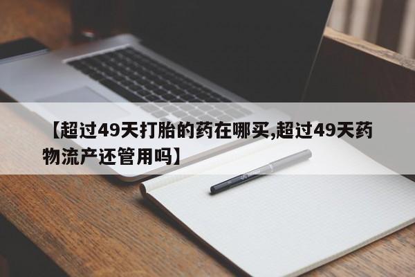 打胎药在线购买微信【超过49天打胎的药在哪买,超过49天药物流产还管用吗】