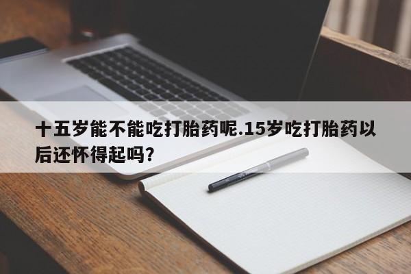 打胎药在线购买微信十五岁能不能吃打胎药呢.15岁吃打胎药以后还怀得起吗？