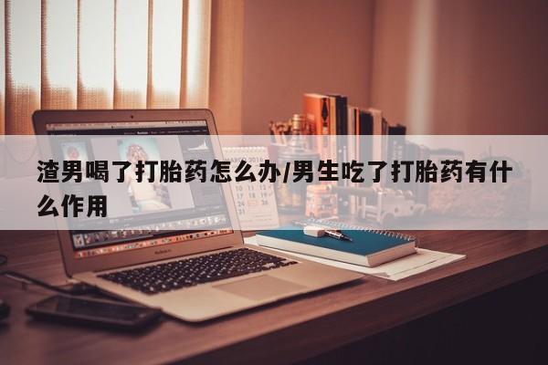 打胎药在线购买微信渣男喝了打胎药怎么办/男生吃了打胎药有什么作用