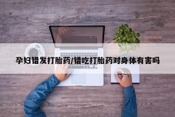 打胎药在线购买微信孕妇错发打胎药/错吃打胎药对身体有害吗