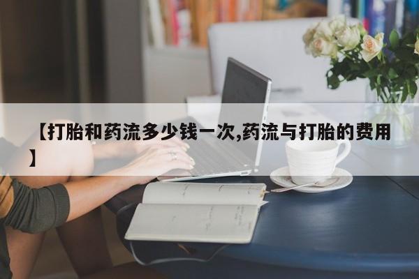 打胎药在线购买微信【打胎和药流多少钱一次,药流与打胎的费用】