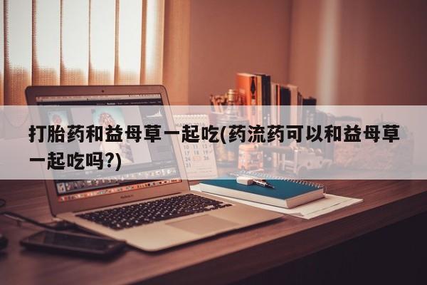 打胎药在线购买微信打胎药和益母草一起吃(药流药可以和益母草一起吃吗?)