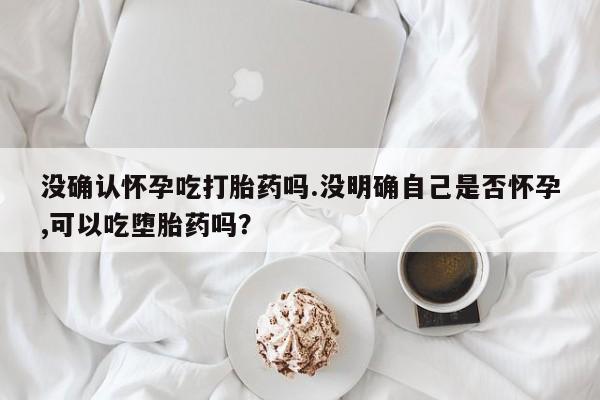 打胎药在线购买微信没确认怀孕吃打胎药吗.没明确自己是否怀孕,可以吃堕胎药吗？