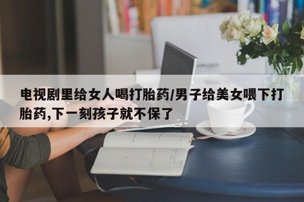 打胎药在线购买微信电视剧里给女人喝打胎药/男子给美女喂下打胎药,下一刻孩子就不保了