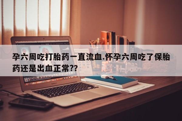 打胎药在线购买微信孕六周吃打胎药一直流血.怀孕六周吃了保胎药还是出血正常?？