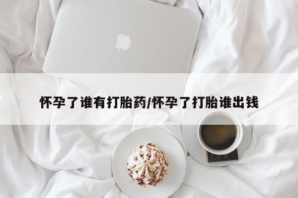打胎药在线购买微信怀孕了谁有打胎药/怀孕了打胎谁出钱