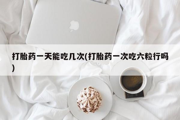 打胎药在线购买微信打胎药一天能吃几次(打胎药一次吃六粒行吗)