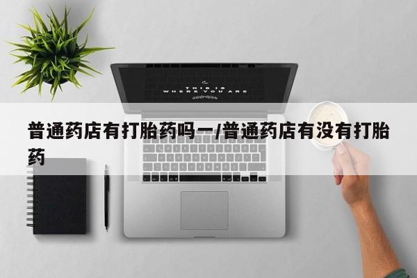 打胎药在线购买微信普通药店有打胎药吗一/普通药店有没有打胎药