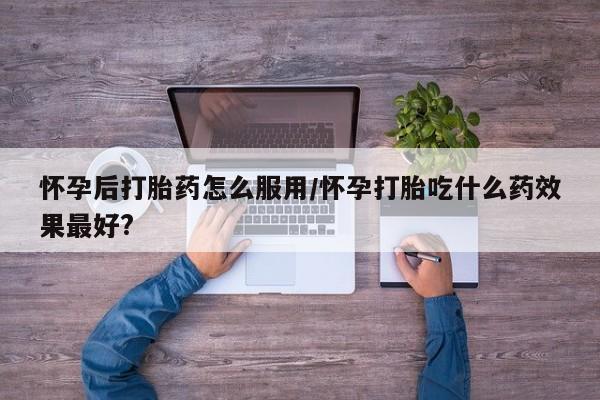 打胎药在线购买微信怀孕后打胎药怎么服用/怀孕打胎吃什么药效果最好?