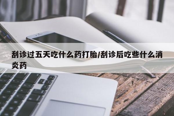 打胎药在线购买微信刮诊过五天吃什么药打胎/刮诊后吃些什么消炎药