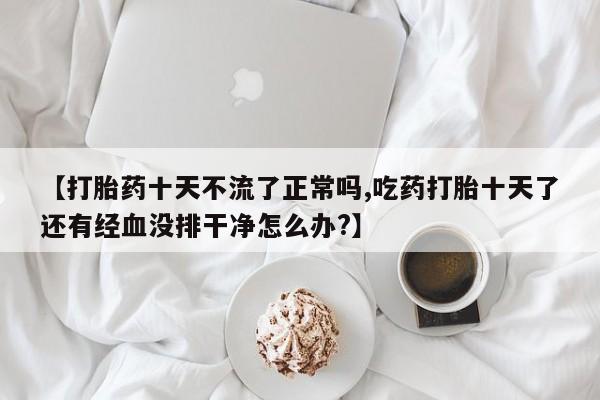 打胎药在线购买微信【打胎药十天不流了正常吗,吃药打胎十天了还有经血没排干净怎么办?】