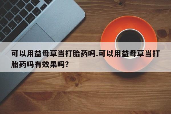 打胎药在线购买微信可以用益母草当打胎药吗.可以用益母草当打胎药吗有效果吗？