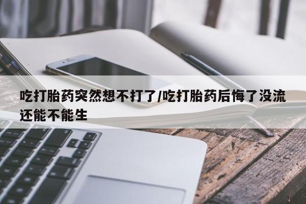 打胎药在线购买微信吃打胎药突然想不打了/吃打胎药后悔了没流还能不能生