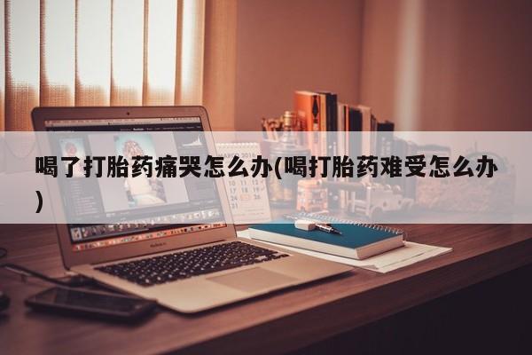 打胎药在线购买微信喝了打胎药痛哭怎么办(喝打胎药难受怎么办)
