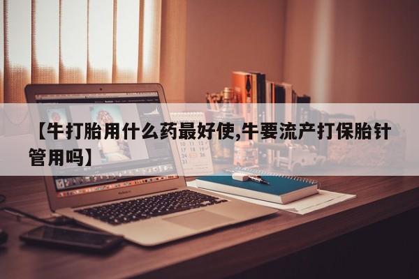 打胎药在线购买微信【牛打胎用什么药最好使,牛要流产打保胎针管用吗】