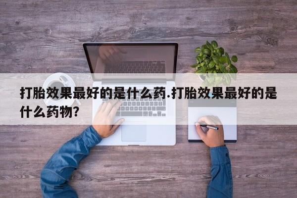 打胎药在线购买微信打胎效果最好的是什么药.打胎效果最好的是什么药物？