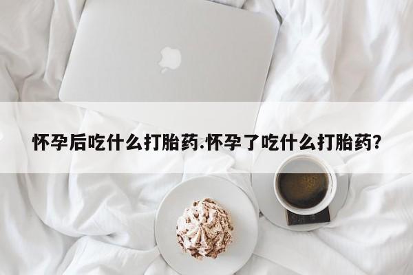 打胎药在线购买微信怀孕后吃什么打胎药.怀孕了吃什么打胎药？