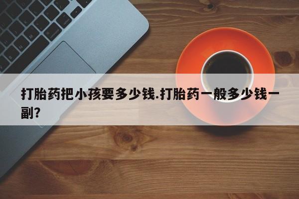 打胎药在线购买微信打胎药把小孩要多少钱.打胎药一般多少钱一副？
