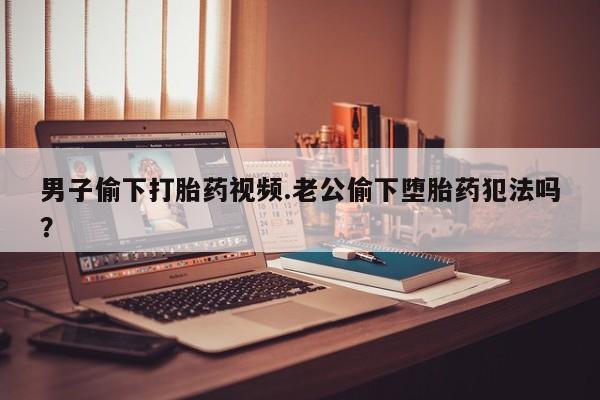 打胎药在线购买微信男子偷下打胎药视频.老公偷下堕胎药犯法吗？