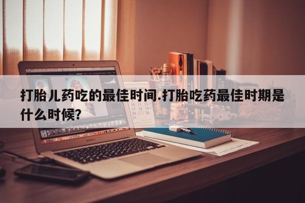 打胎药在线购买微信打胎儿药吃的最佳时间.打胎吃药最佳时期是什么时候？
