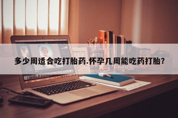 打胎药在线购买微信多少周适合吃打胎药.怀孕几周能吃药打胎？