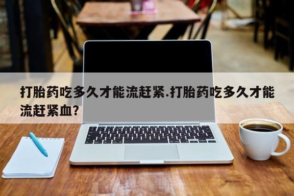 打胎药在线购买微信打胎药吃多久才能流赶紧.打胎药吃多久才能流赶紧血？